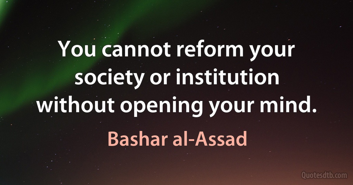 You cannot reform your society or institution without opening your mind. (Bashar al-Assad)