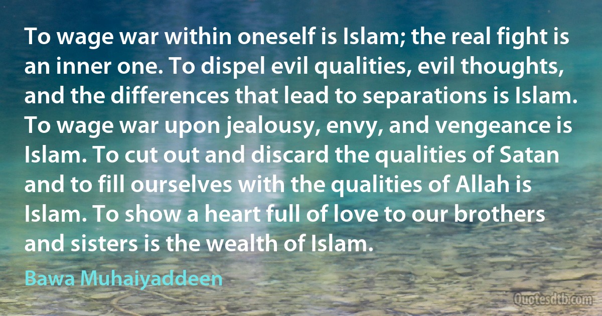 To wage war within oneself is Islam; the real fight is an inner one. To dispel evil qualities, evil thoughts, and the differences that lead to separations is Islam. To wage war upon jealousy, envy, and vengeance is Islam. To cut out and discard the qualities of Satan and to fill ourselves with the qualities of Allah is Islam. To show a heart full of love to our brothers and sisters is the wealth of Islam. (Bawa Muhaiyaddeen)