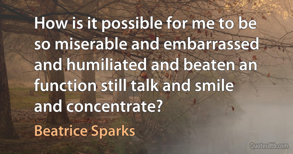 How is it possible for me to be so miserable and embarrassed and humiliated and beaten an function still talk and smile and concentrate? (Beatrice Sparks)