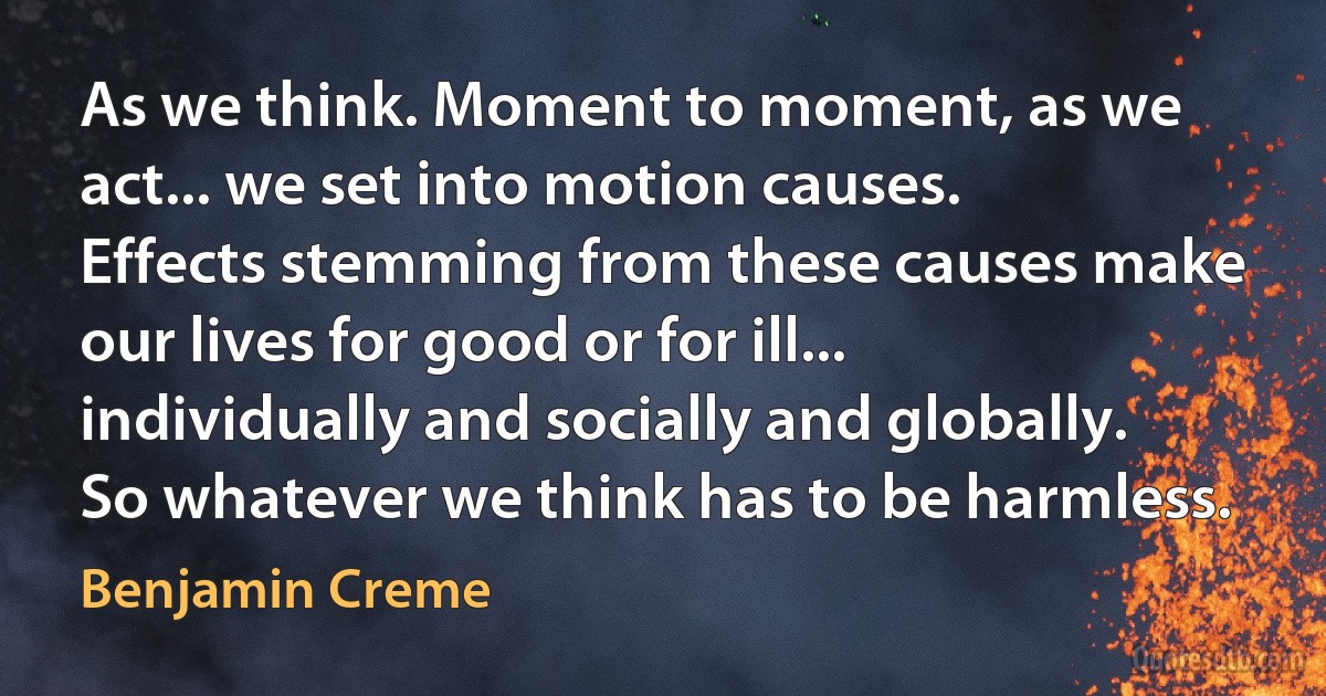 As we think. Moment to moment, as we act... we set into motion causes. Effects stemming from these causes make our lives for good or for ill... individually and socially and globally. So whatever we think has to be harmless. (Benjamin Creme)