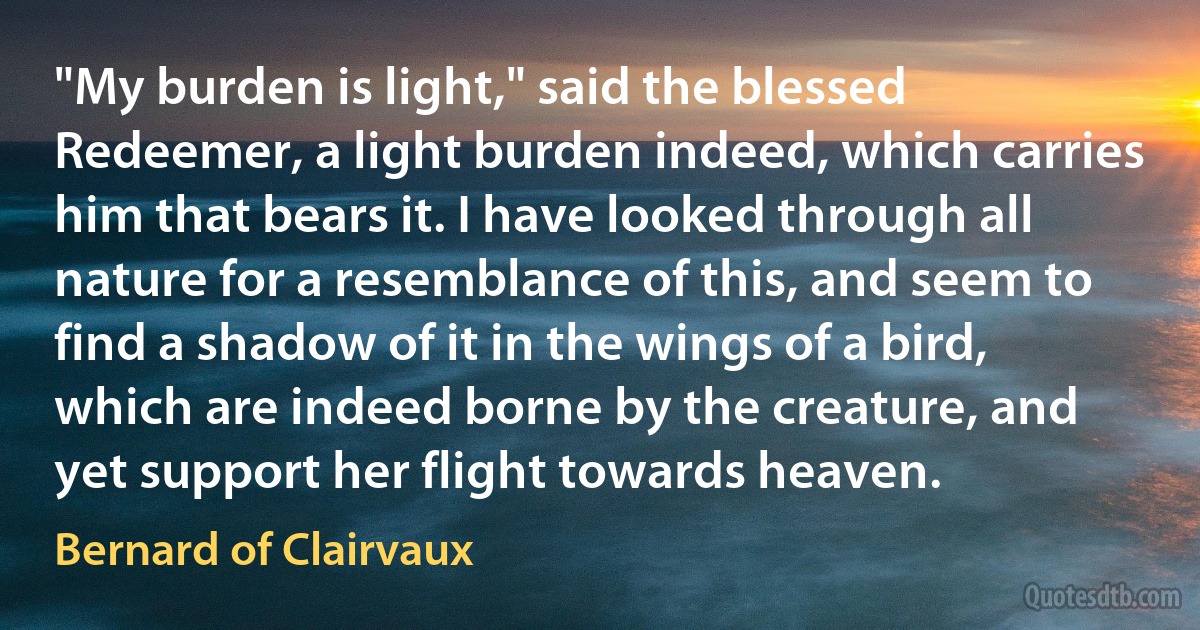 "My burden is light," said the blessed Redeemer, a light burden indeed, which carries him that bears it. I have looked through all nature for a resemblance of this, and seem to find a shadow of it in the wings of a bird, which are indeed borne by the creature, and yet support her flight towards heaven. (Bernard of Clairvaux)