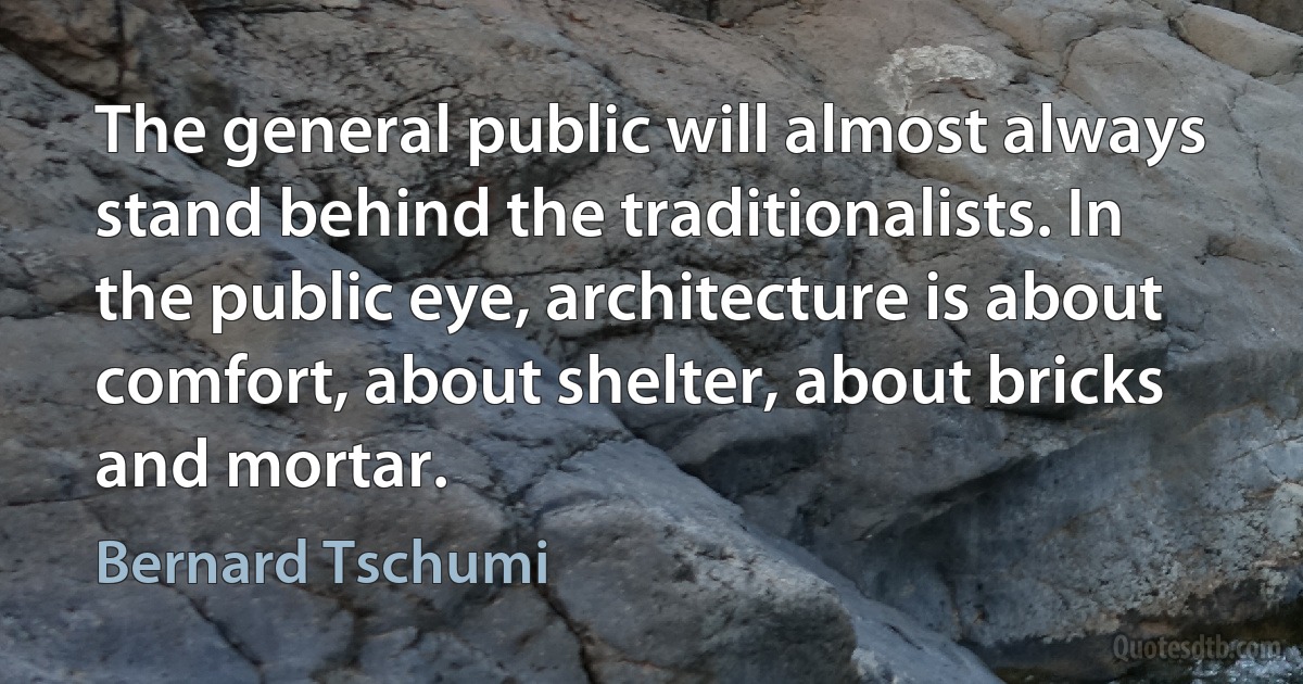 The general public will almost always stand behind the traditionalists. In the public eye, architecture is about comfort, about shelter, about bricks and mortar. (Bernard Tschumi)