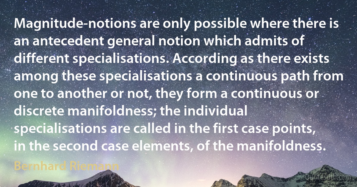 Magnitude-notions are only possible where there is an antecedent general notion which admits of different specialisations. According as there exists among these specialisations a continuous path from one to another or not, they form a continuous or discrete manifoldness; the individual specialisations are called in the first case points, in the second case elements, of the manifoldness. (Bernhard Riemann)