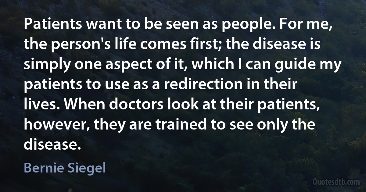 Patients want to be seen as people. For me, the person's life comes first; the disease is simply one aspect of it, which I can guide my patients to use as a redirection in their lives. When doctors look at their patients, however, they are trained to see only the disease. (Bernie Siegel)