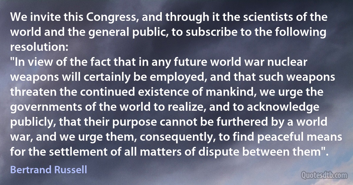 We invite this Congress, and through it the scientists of the world and the general public, to subscribe to the following resolution:
"In view of the fact that in any future world war nuclear weapons will certainly be employed, and that such weapons threaten the continued existence of mankind, we urge the governments of the world to realize, and to acknowledge publicly, that their purpose cannot be furthered by a world war, and we urge them, consequently, to find peaceful means for the settlement of all matters of dispute between them". (Bertrand Russell)