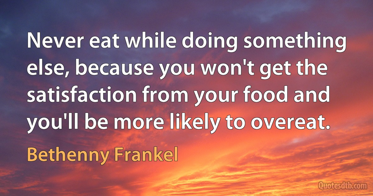 Never eat while doing something else, because you won't get the satisfaction from your food and you'll be more likely to overeat. (Bethenny Frankel)