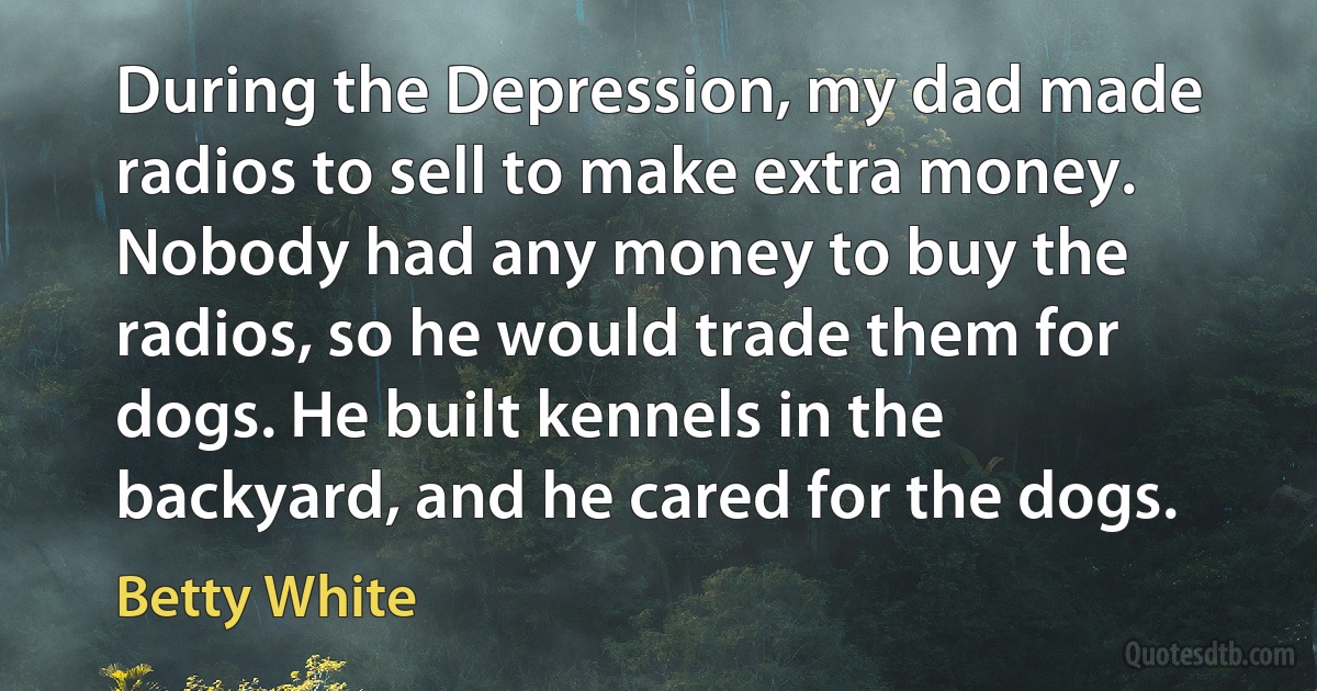 During the Depression, my dad made radios to sell to make extra money. Nobody had any money to buy the radios, so he would trade them for dogs. He built kennels in the backyard, and he cared for the dogs. (Betty White)