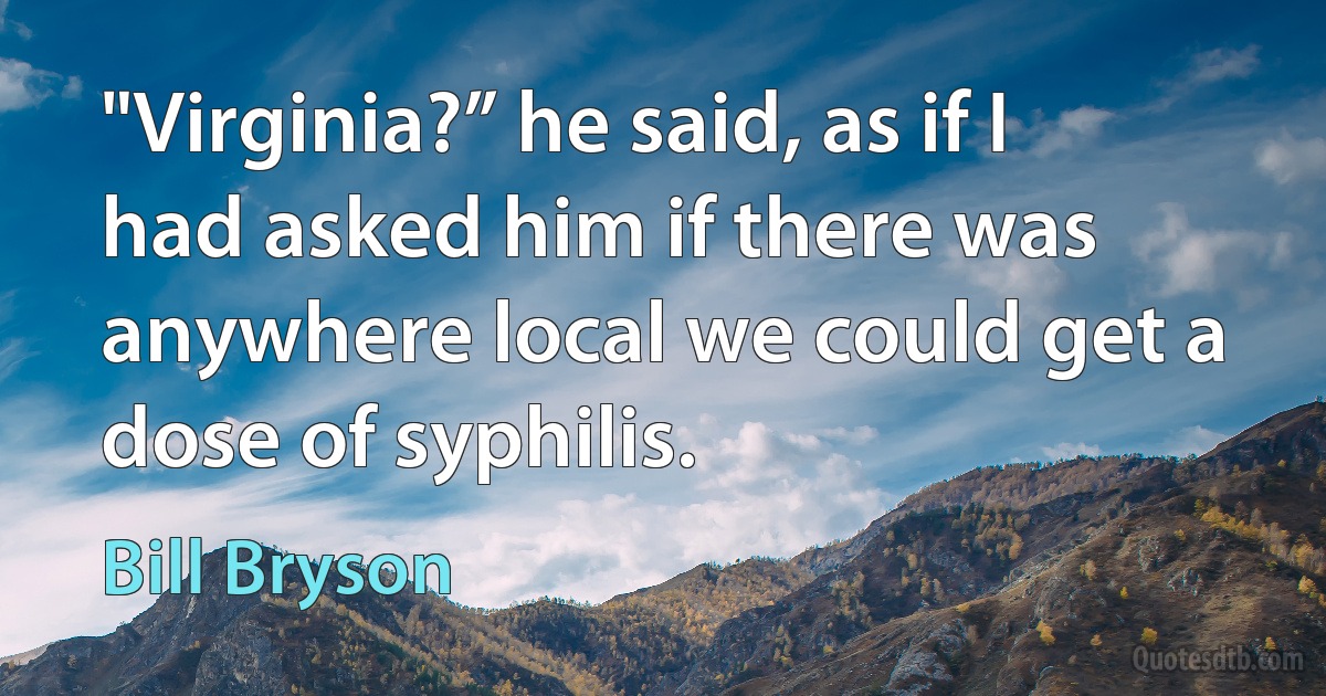 "Virginia?” he said, as if I had asked him if there was anywhere local we could get a dose of syphilis. (Bill Bryson)