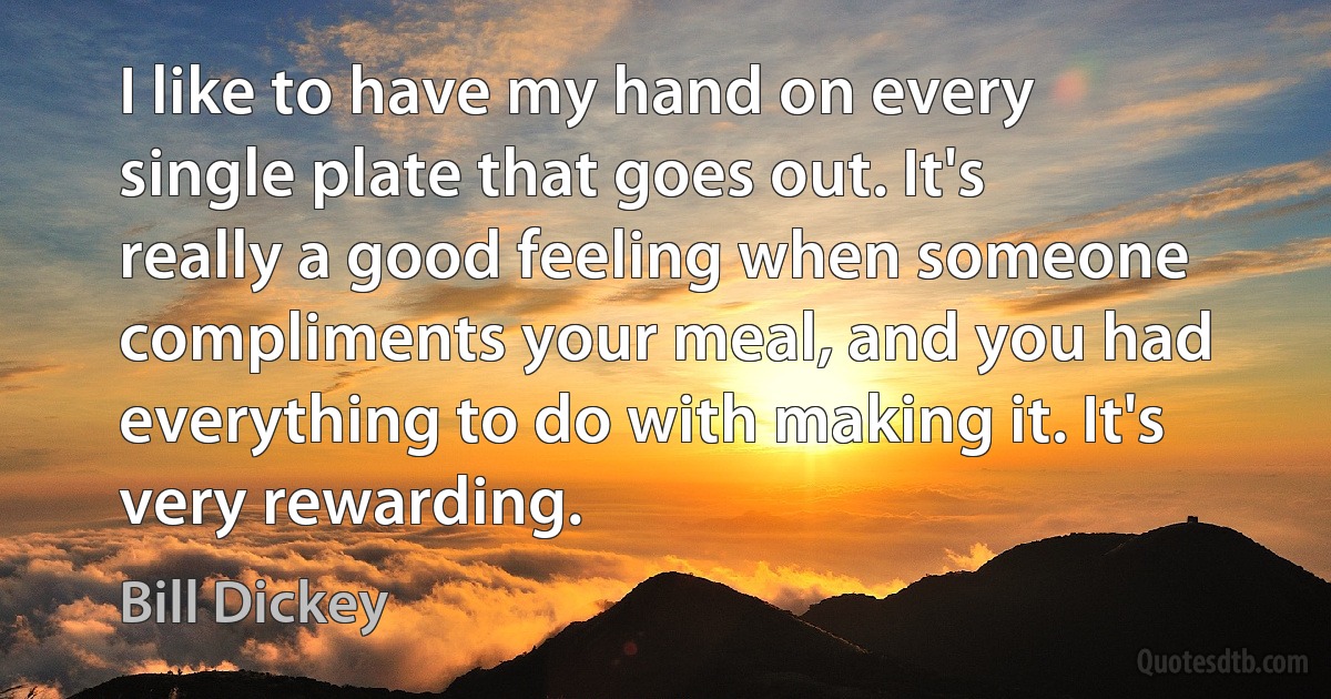 I like to have my hand on every single plate that goes out. It's really a good feeling when someone compliments your meal, and you had everything to do with making it. It's very rewarding. (Bill Dickey)