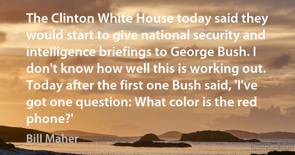 The Clinton White House today said they would start to give national security and intelligence briefings to George Bush. I don't know how well this is working out. Today after the first one Bush said, 'I've got one question: What color is the red phone?' (Bill Maher)