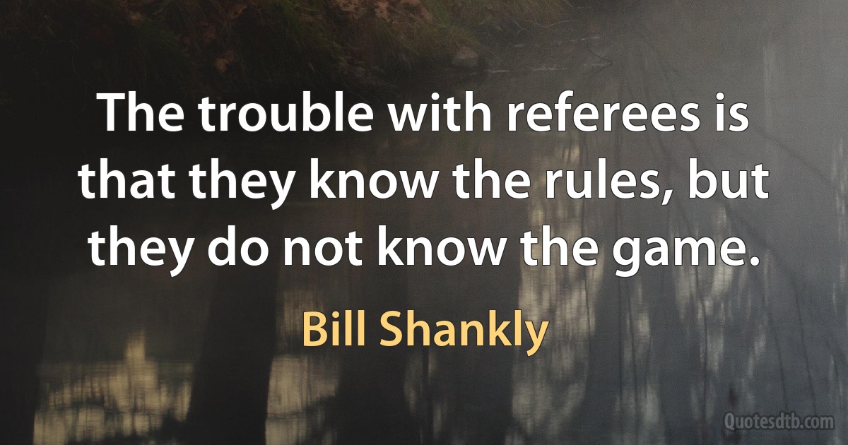 The trouble with referees is that they know the rules, but they do not know the game. (Bill Shankly)