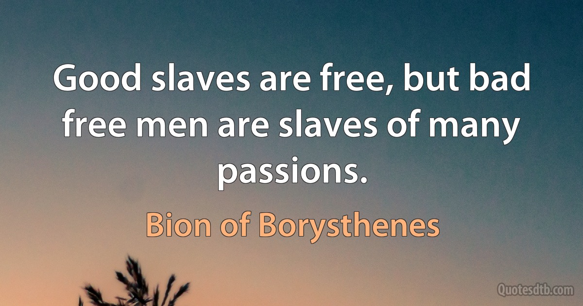 Good slaves are free, but bad free men are slaves of many passions. (Bion of Borysthenes)