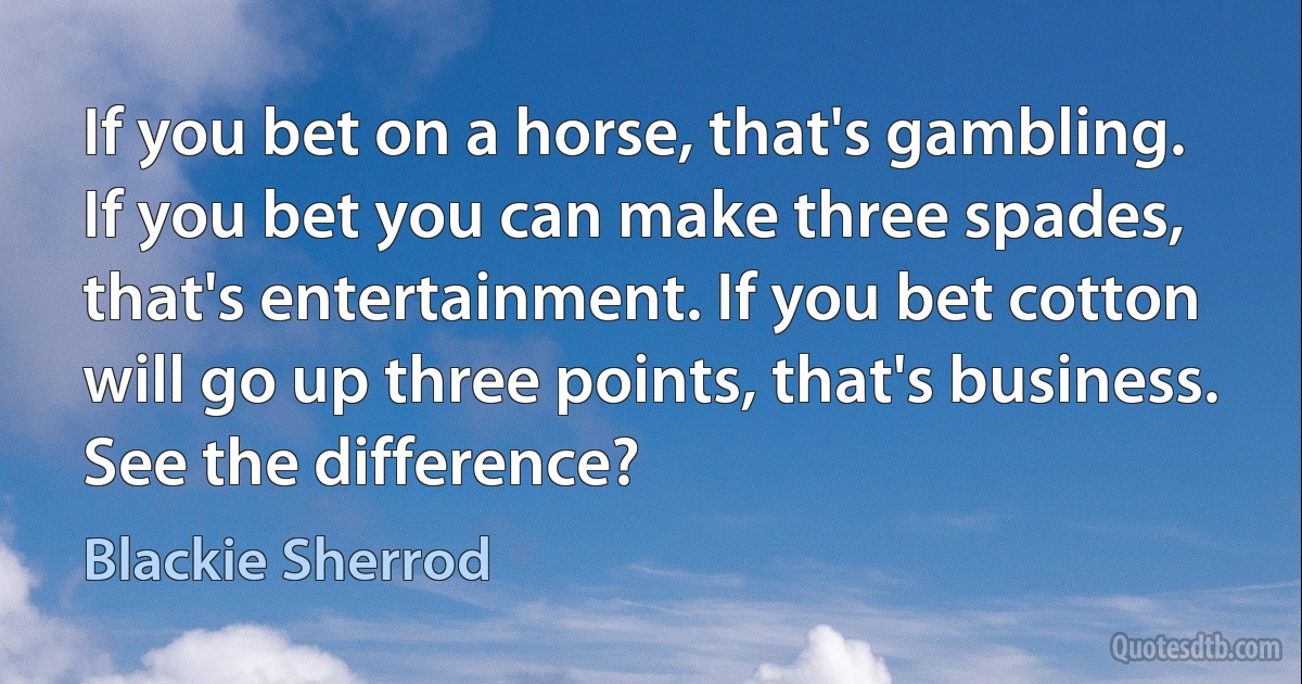 If you bet on a horse, that's gambling. If you bet you can make three spades, that's entertainment. If you bet cotton will go up three points, that's business. See the difference? (Blackie Sherrod)