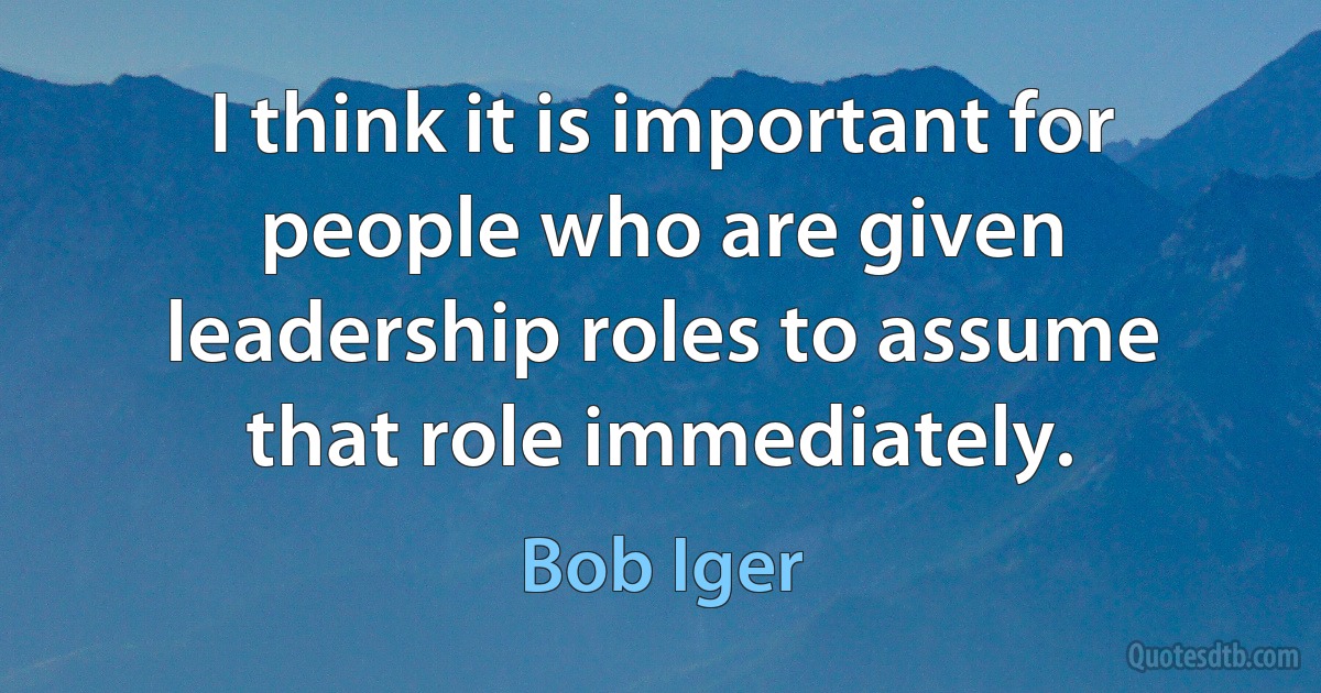 I think it is important for people who are given leadership roles to assume that role immediately. (Bob Iger)