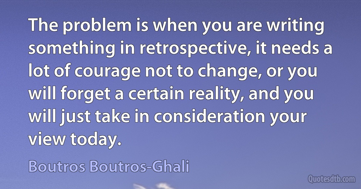 The problem is when you are writing something in retrospective, it needs a lot of courage not to change, or you will forget a certain reality, and you will just take in consideration your view today. (Boutros Boutros-Ghali)