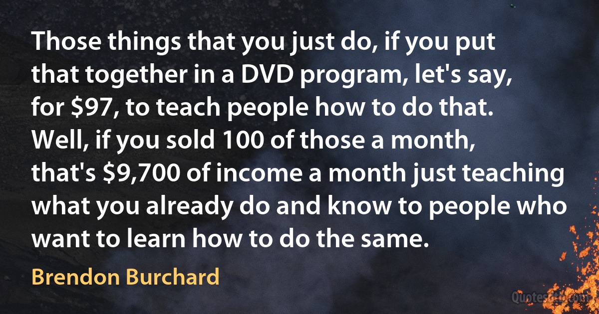 Those things that you just do, if you put that together in a DVD program, let's say, for $97, to teach people how to do that. Well, if you sold 100 of those a month, that's $9,700 of income a month just teaching what you already do and know to people who want to learn how to do the same. (Brendon Burchard)