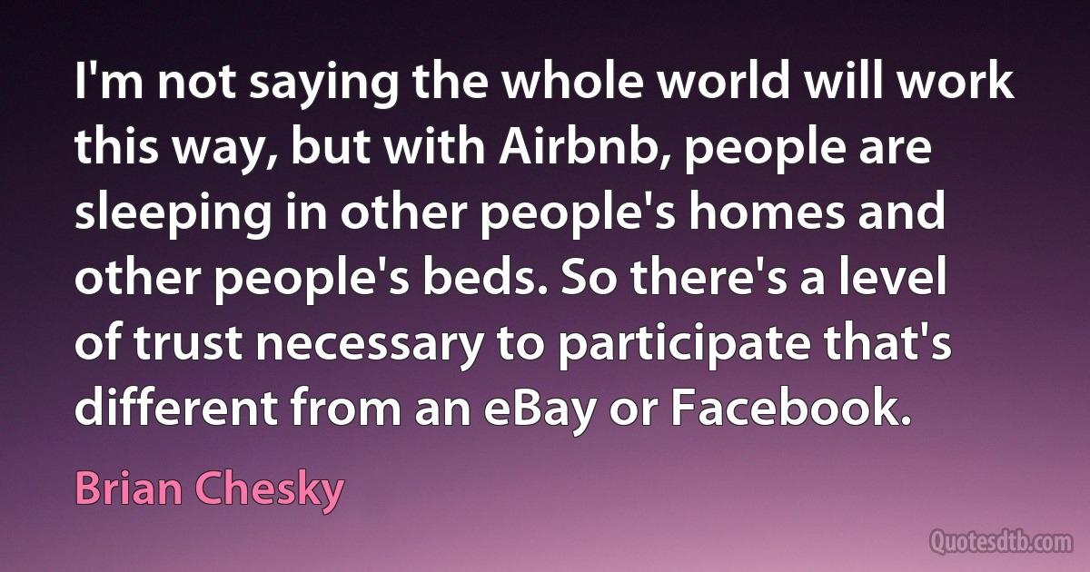 I'm not saying the whole world will work this way, but with Airbnb, people are sleeping in other people's homes and other people's beds. So there's a level of trust necessary to participate that's different from an eBay or Facebook. (Brian Chesky)