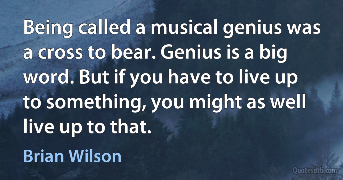 Being called a musical genius was a cross to bear. Genius is a big word. But if you have to live up to something, you might as well live up to that. (Brian Wilson)