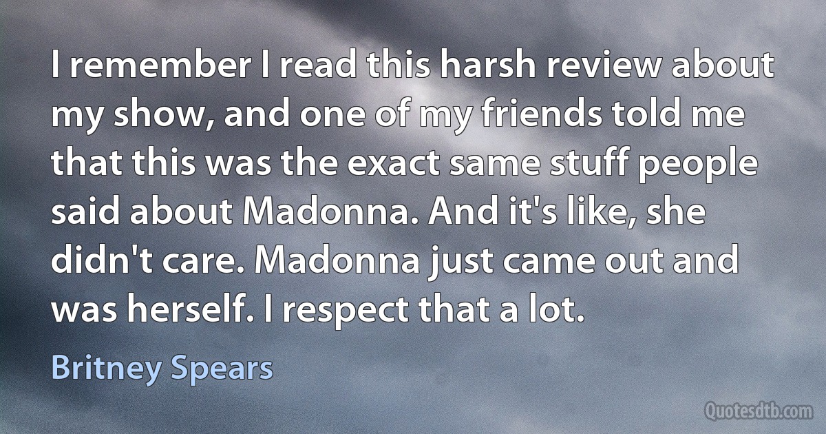 I remember I read this harsh review about my show, and one of my friends told me that this was the exact same stuff people said about Madonna. And it's like, she didn't care. Madonna just came out and was herself. I respect that a lot. (Britney Spears)