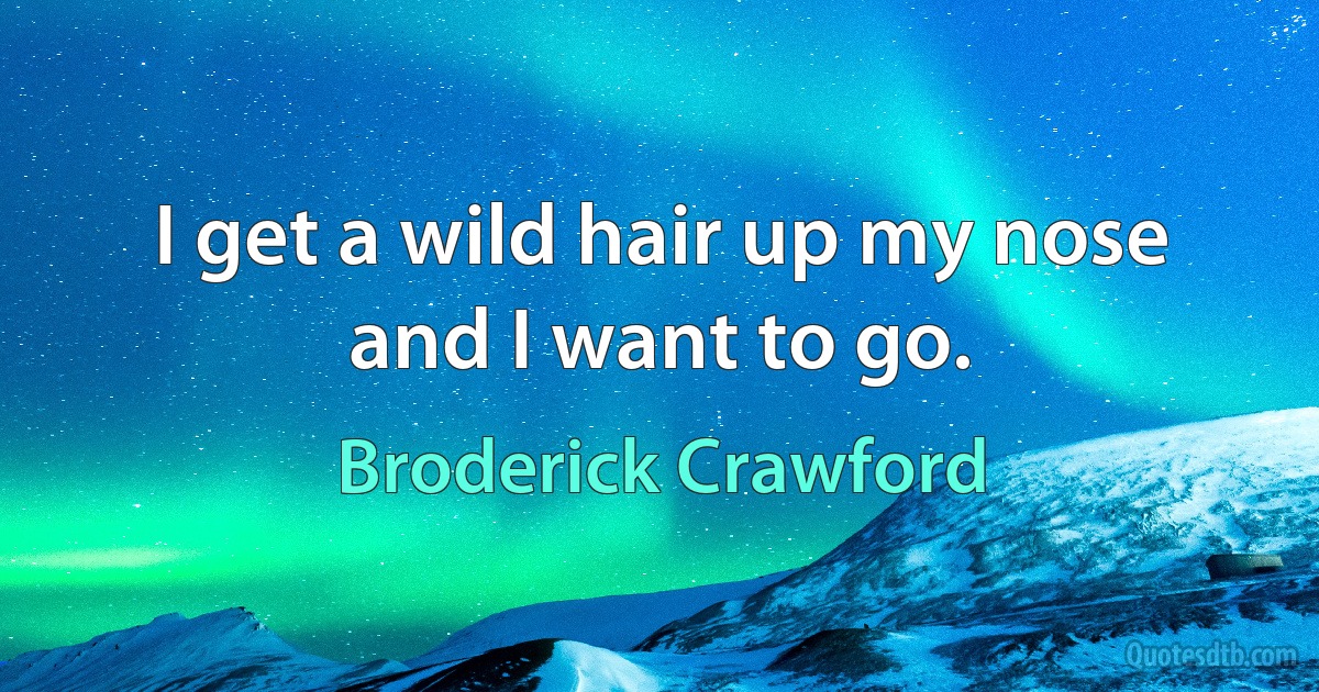 I get a wild hair up my nose and I want to go. (Broderick Crawford)