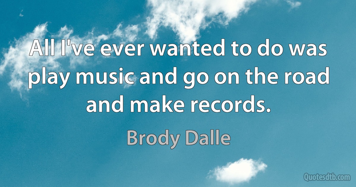 All I've ever wanted to do was play music and go on the road and make records. (Brody Dalle)