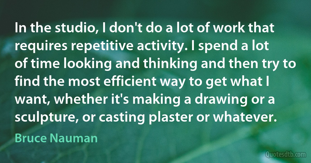 In the studio, I don't do a lot of work that requires repetitive activity. I spend a lot of time looking and thinking and then try to find the most efficient way to get what I want, whether it's making a drawing or a sculpture, or casting plaster or whatever. (Bruce Nauman)