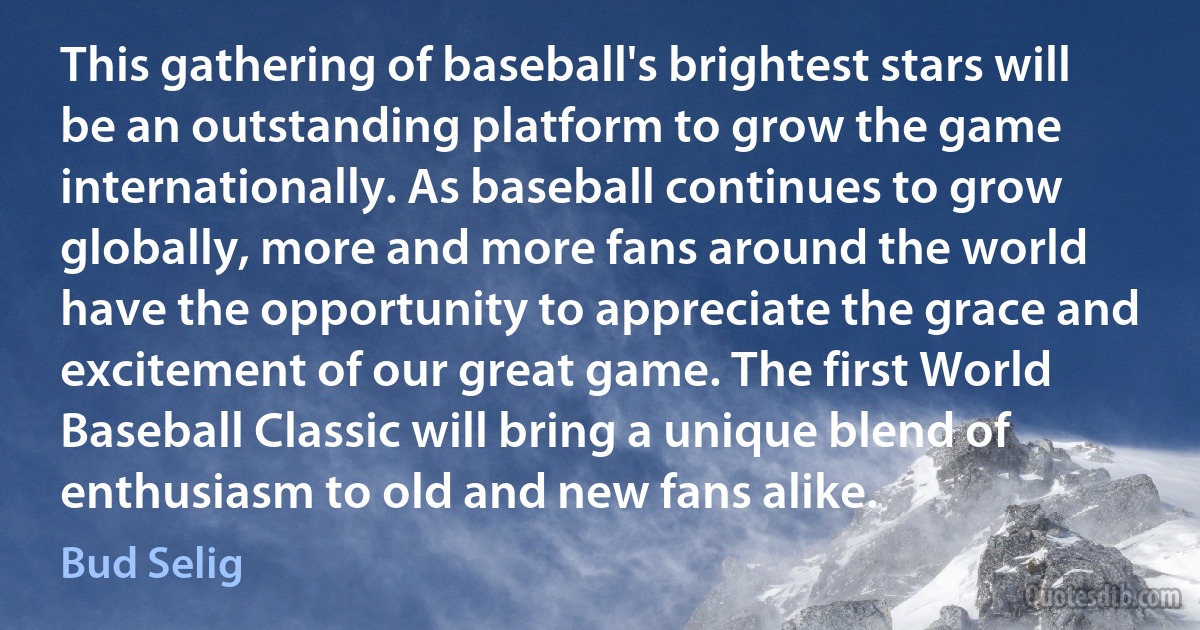 This gathering of baseball's brightest stars will be an outstanding platform to grow the game internationally. As baseball continues to grow globally, more and more fans around the world have the opportunity to appreciate the grace and excitement of our great game. The first World Baseball Classic will bring a unique blend of enthusiasm to old and new fans alike. (Bud Selig)