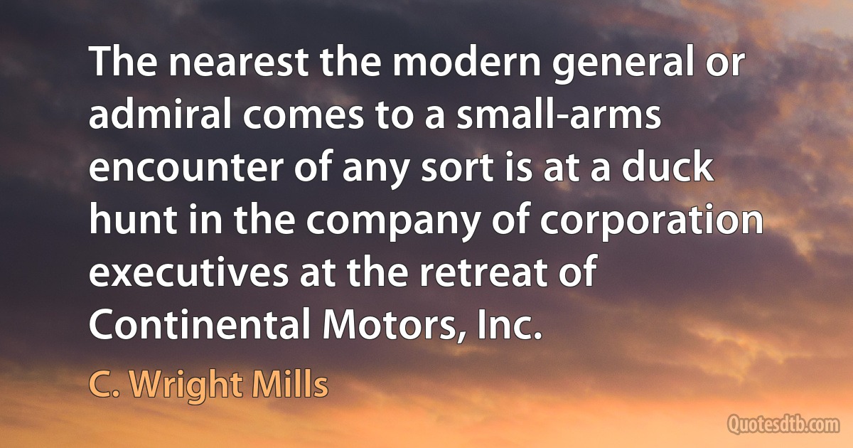 The nearest the modern general or admiral comes to a small-arms encounter of any sort is at a duck hunt in the company of corporation executives at the retreat of Continental Motors, Inc. (C. Wright Mills)