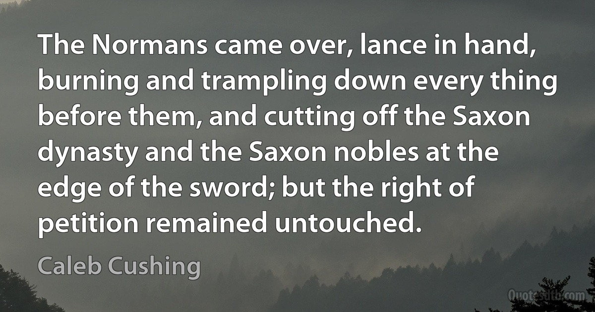 The Normans came over, lance in hand, burning and trampling down every thing before them, and cutting off the Saxon dynasty and the Saxon nobles at the edge of the sword; but the right of petition remained untouched. (Caleb Cushing)