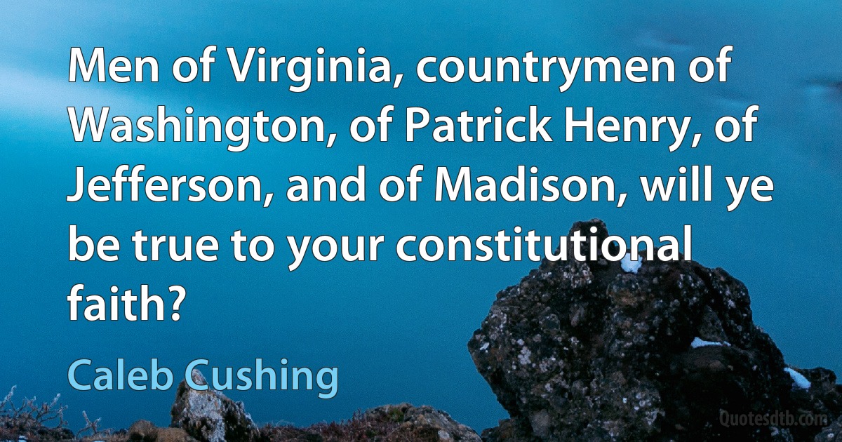 Men of Virginia, countrymen of Washington, of Patrick Henry, of Jefferson, and of Madison, will ye be true to your constitutional faith? (Caleb Cushing)