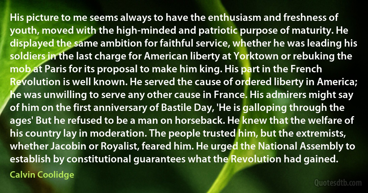 His picture to me seems always to have the enthusiasm and freshness of youth, moved with the high-minded and patriotic purpose of maturity. He displayed the same ambition for faithful service, whether he was leading his soldiers in the last charge for American liberty at Yorktown or rebuking the mob at Paris for its proposal to make him king. His part in the French Revolution is well known. He served the cause of ordered liberty in America; he was unwilling to serve any other cause in France. His admirers might say of him on the first anniversary of Bastile Day, 'He is galloping through the ages' But he refused to be a man on horseback. He knew that the welfare of his country lay in moderation. The people trusted him, but the extremists, whether Jacobin or Royalist, feared him. He urged the National Assembly to establish by constitutional guarantees what the Revolution had gained. (Calvin Coolidge)