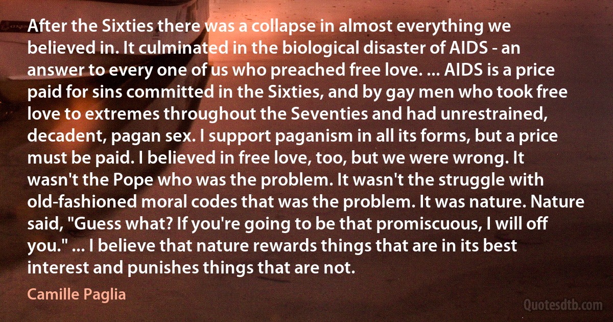 After the Sixties there was a collapse in almost everything we believed in. It culminated in the biological disaster of AIDS - an answer to every one of us who preached free love. ... AIDS is a price paid for sins committed in the Sixties, and by gay men who took free love to extremes throughout the Seventies and had unrestrained, decadent, pagan sex. I support paganism in all its forms, but a price must be paid. I believed in free love, too, but we were wrong. It wasn't the Pope who was the problem. It wasn't the struggle with old-fashioned moral codes that was the problem. It was nature. Nature said, "Guess what? If you're going to be that promiscuous, I will off you." ... I believe that nature rewards things that are in its best interest and punishes things that are not. (Camille Paglia)