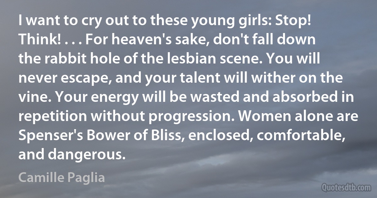 I want to cry out to these young girls: Stop! Think! . . . For heaven's sake, don't fall down the rabbit hole of the lesbian scene. You will never escape, and your talent will wither on the vine. Your energy will be wasted and absorbed in repetition without progression. Women alone are Spenser's Bower of Bliss, enclosed, comfortable, and dangerous. (Camille Paglia)