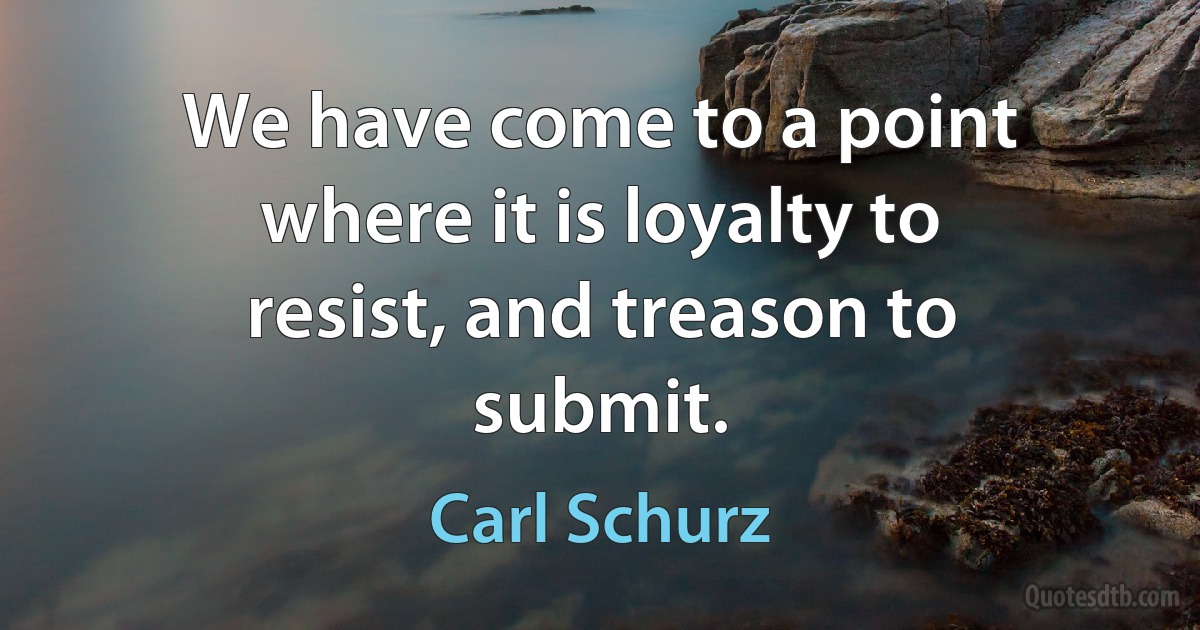 We have come to a point where it is loyalty to resist, and treason to submit. (Carl Schurz)