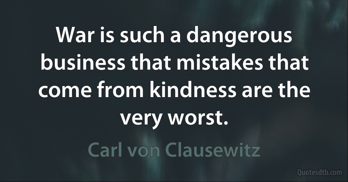 War is such a dangerous business that mistakes that come from kindness are the very worst. (Carl von Clausewitz)