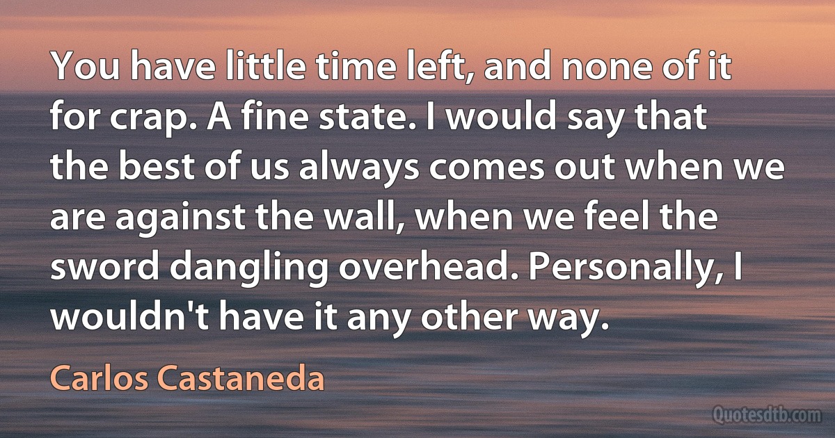 You have little time left, and none of it for crap. A fine state. I would say that the best of us always comes out when we are against the wall, when we feel the sword dangling overhead. Personally, I wouldn't have it any other way. (Carlos Castaneda)