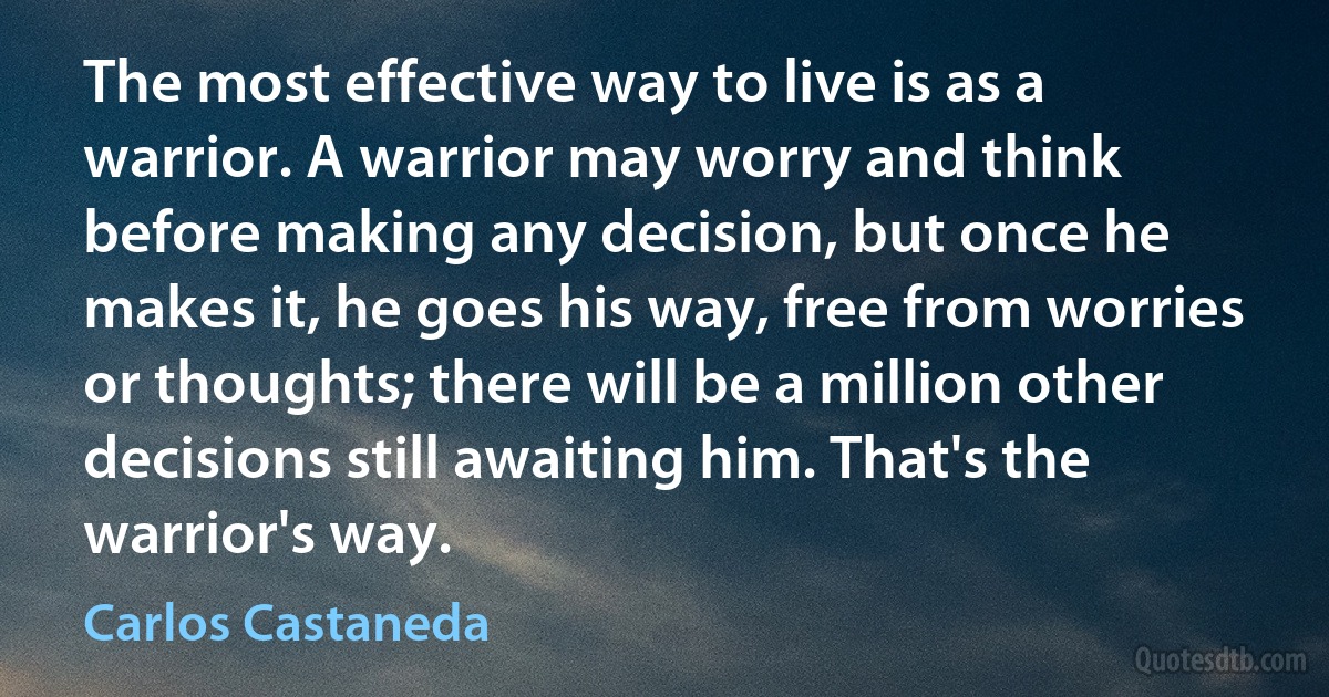 The most effective way to live is as a warrior. A warrior may worry and think before making any decision, but once he makes it, he goes his way, free from worries or thoughts; there will be a million other decisions still awaiting him. That's the warrior's way. (Carlos Castaneda)