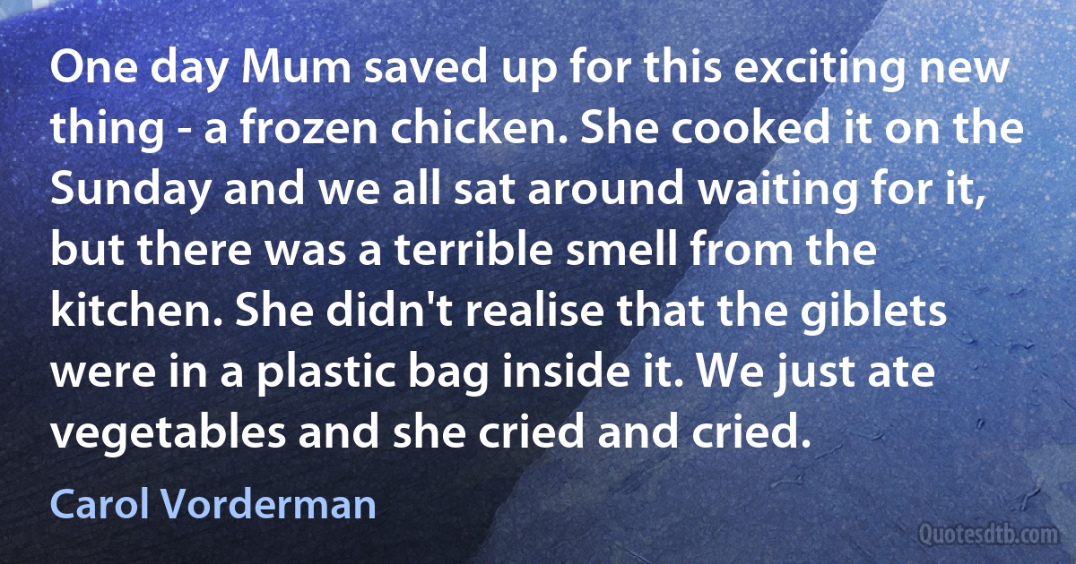 One day Mum saved up for this exciting new thing - a frozen chicken. She cooked it on the Sunday and we all sat around waiting for it, but there was a terrible smell from the kitchen. She didn't realise that the giblets were in a plastic bag inside it. We just ate vegetables and she cried and cried. (Carol Vorderman)