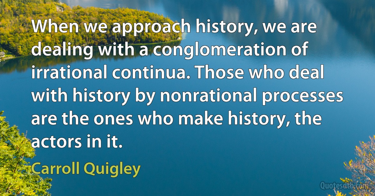 When we approach history, we are dealing with a conglomeration of irrational continua. Those who deal with history by nonrational processes are the ones who make history, the actors in it. (Carroll Quigley)