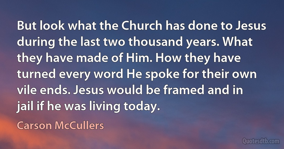 But look what the Church has done to Jesus during the last two thousand years. What they have made of Him. How they have turned every word He spoke for their own vile ends. Jesus would be framed and in jail if he was living today. (Carson McCullers)