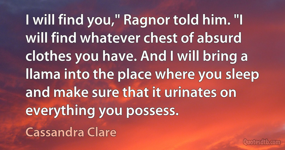 I will find you," Ragnor told him. "I will find whatever chest of absurd clothes you have. And I will bring a llama into the place where you sleep and make sure that it urinates on everything you possess. (Cassandra Clare)