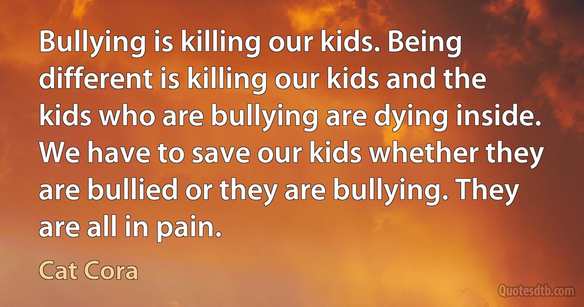 Bullying is killing our kids. Being different is killing our kids and the kids who are bullying are dying inside. We have to save our kids whether they are bullied or they are bullying. They are all in pain. (Cat Cora)