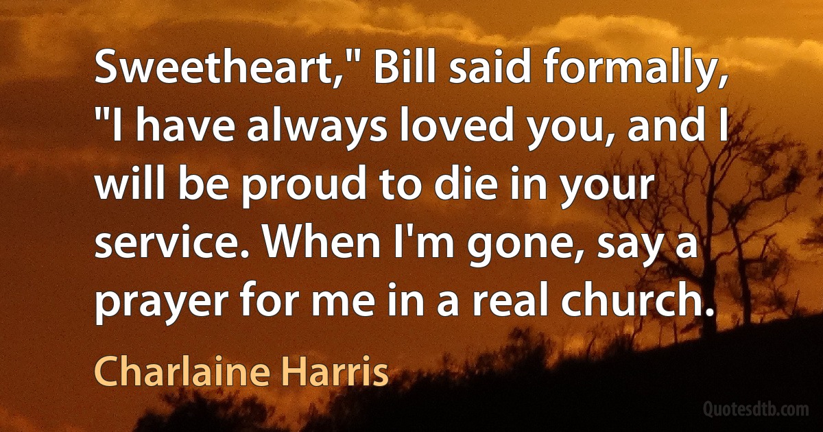 Sweetheart," Bill said formally, "I have always loved you, and I will be proud to die in your service. When I'm gone, say a prayer for me in a real church. (Charlaine Harris)