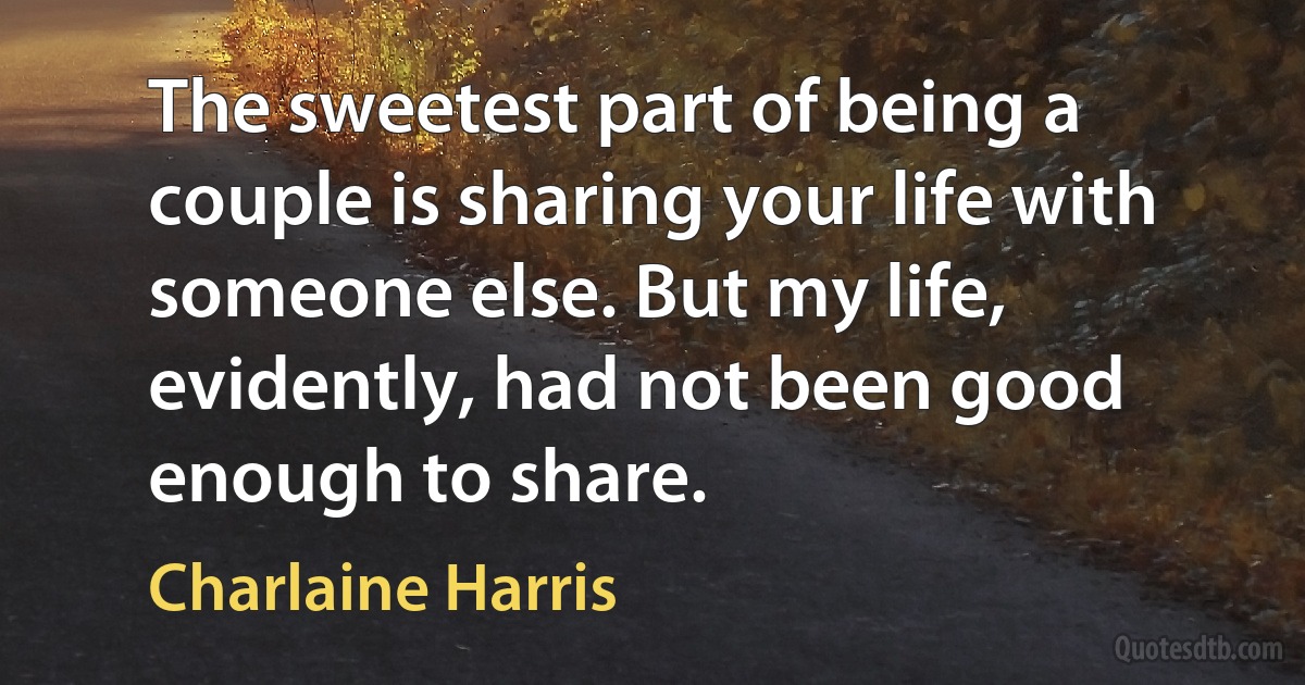 The sweetest part of being a couple is sharing your life with someone else. But my life, evidently, had not been good enough to share. (Charlaine Harris)