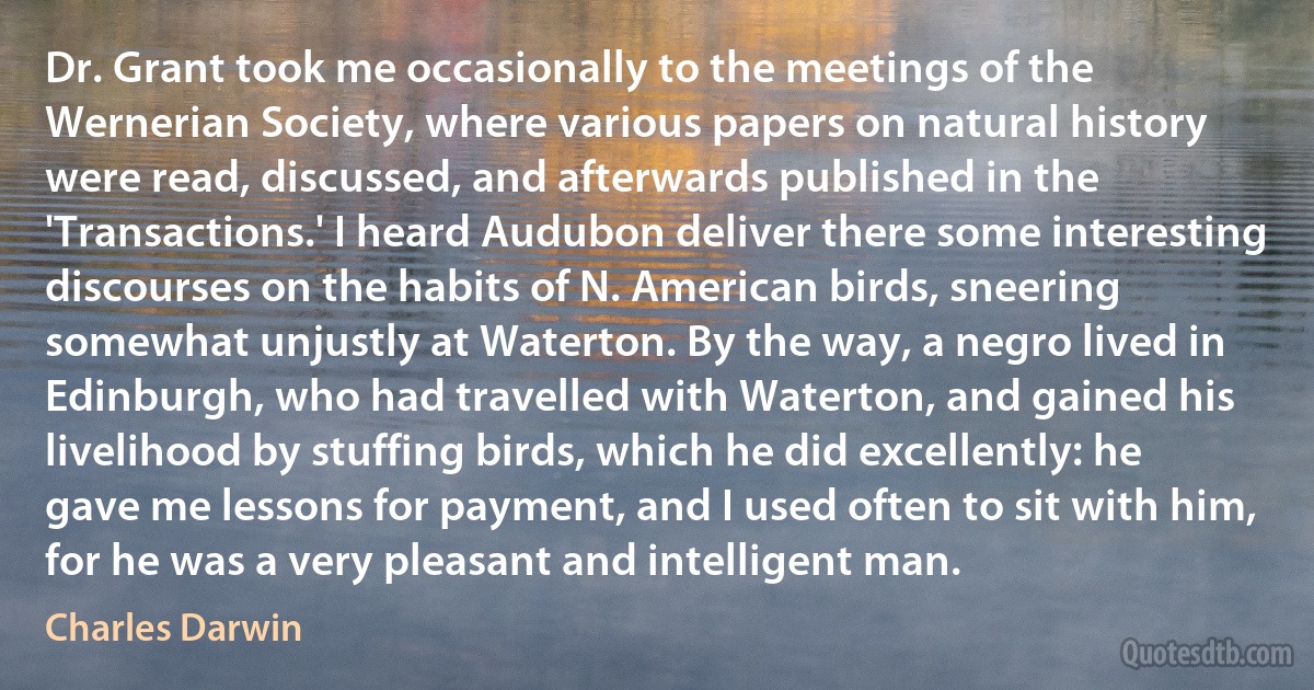 Dr. Grant took me occasionally to the meetings of the Wernerian Society, where various papers on natural history were read, discussed, and afterwards published in the 'Transactions.' I heard Audubon deliver there some interesting discourses on the habits of N. American birds, sneering somewhat unjustly at Waterton. By the way, a negro lived in Edinburgh, who had travelled with Waterton, and gained his livelihood by stuffing birds, which he did excellently: he gave me lessons for payment, and I used often to sit with him, for he was a very pleasant and intelligent man. (Charles Darwin)