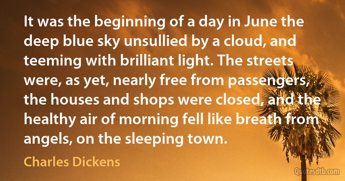 It was the beginning of a day in June the deep blue sky unsullied by a cloud, and teeming with brilliant light. The streets were, as yet, nearly free from passengers, the houses and shops were closed, and the healthy air of morning fell like breath from angels, on the sleeping town. (Charles Dickens)