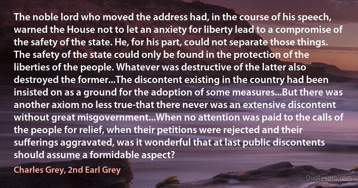 The noble lord who moved the address had, in the course of his speech, warned the House not to let an anxiety for liberty lead to a compromise of the safety of the state. He, for his part, could not separate those things. The safety of the state could only be found in the protection of the liberties of the people. Whatever was destructive of the latter also destroyed the former...The discontent existing in the country had been insisted on as a ground for the adoption of some measures...But there was another axiom no less true-that there never was an extensive discontent without great misgovernment...When no attention was paid to the calls of the people for relief, when their petitions were rejected and their sufferings aggravated, was it wonderful that at last public discontents should assume a formidable aspect? (Charles Grey, 2nd Earl Grey)