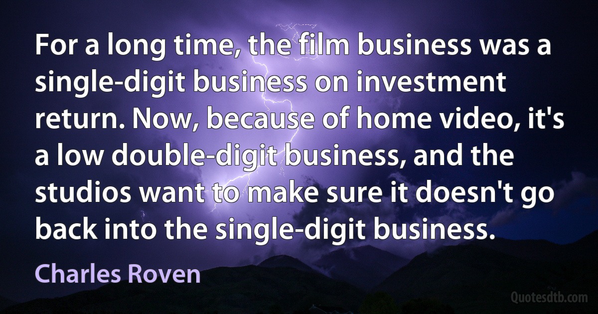 For a long time, the film business was a single-digit business on investment return. Now, because of home video, it's a low double-digit business, and the studios want to make sure it doesn't go back into the single-digit business. (Charles Roven)