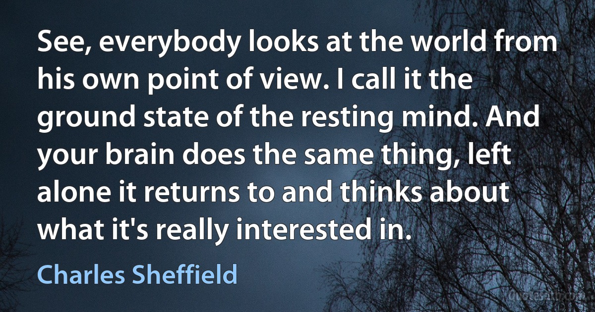 See, everybody looks at the world from his own point of view. I call it the ground state of the resting mind. And your brain does the same thing, left alone it returns to and thinks about what it's really interested in. (Charles Sheffield)