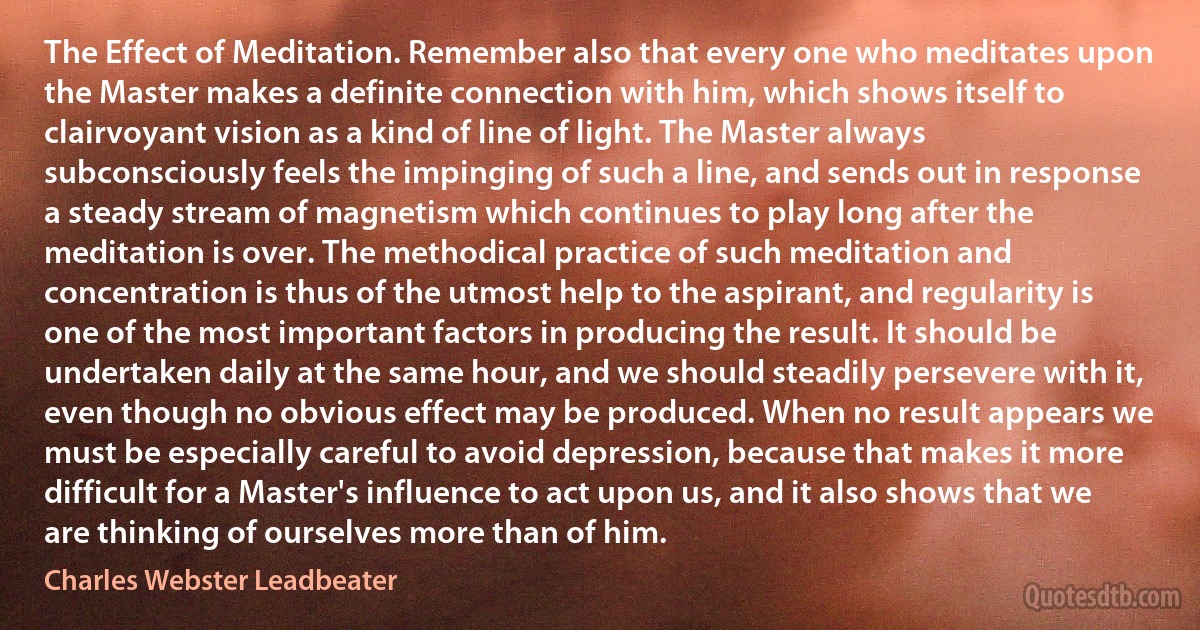 The Effect of Meditation. Remember also that every one who meditates upon the Master makes a definite connection with him, which shows itself to clairvoyant vision as a kind of line of light. The Master always subconsciously feels the impinging of such a line, and sends out in response a steady stream of magnetism which continues to play long after the meditation is over. The methodical practice of such meditation and concentration is thus of the utmost help to the aspirant, and regularity is one of the most important factors in producing the result. It should be undertaken daily at the same hour, and we should steadily persevere with it, even though no obvious effect may be produced. When no result appears we must be especially careful to avoid depression, because that makes it more difficult for a Master's influence to act upon us, and it also shows that we are thinking of ourselves more than of him. (Charles Webster Leadbeater)